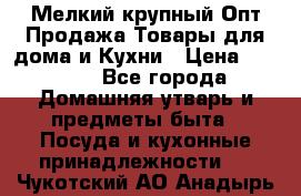 Мелкий-крупный Опт Продажа Товары для дома и Кухни › Цена ­ 5 000 - Все города Домашняя утварь и предметы быта » Посуда и кухонные принадлежности   . Чукотский АО,Анадырь г.